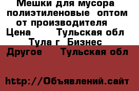 Мешки для мусора (полиэтиленовые) оптом от производителя. › Цена ­ 4 - Тульская обл., Тула г. Бизнес » Другое   . Тульская обл.